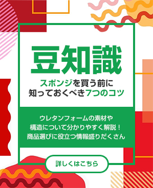 豆知識<Trivia>
スポンジを買う前に知っておくべき7つのこと

ウレタンフォームの素材や構造について分かりやすく解説!
商品選びに役立つ情報盛りだくさん