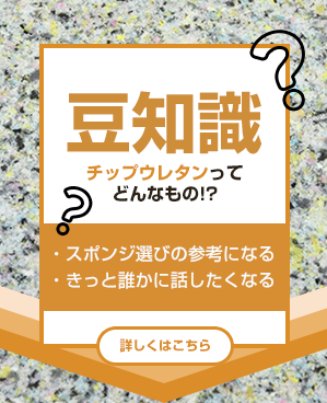 豆知識
チップウレタンってどんなもの!?
・スポンジ選びの参考になる
・きっと誰かに話したくなる